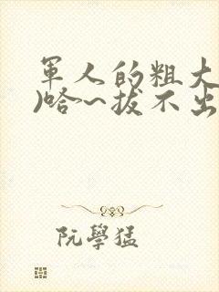 军人的粗大(h)哈~拔不出来