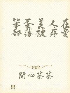 笨蛋美人在兽人部落被疼爱的日子BY纯牛奶