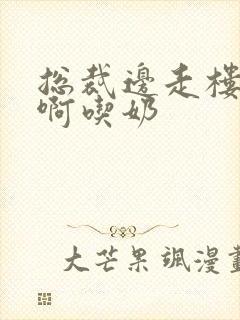 总裁边走楼梯嗯啊吃奶