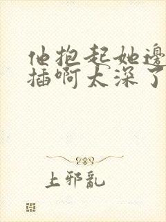 他抱起她边走边插啊太深了