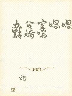 办公室嗯嗯啊轻点娇喘