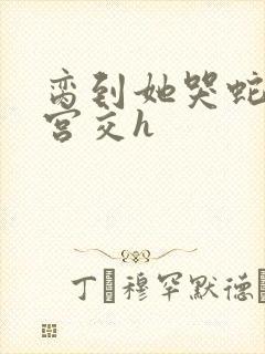 脔到她哭蛇双根宫交h