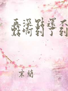 再深点还不够快点啊到了到了