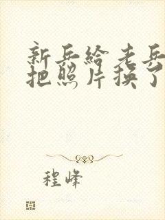 新兵给老兵吃鸡把照片换了