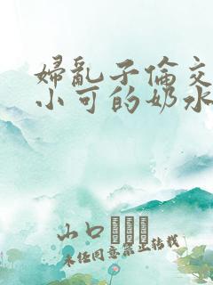 妇乱子伦交小说小可的奶水