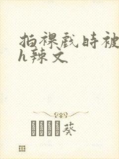 拍裸戏时被c了h辣文