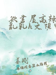 欲书屋高辣h文乱乳h文视频