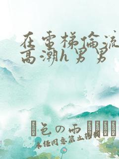 在电梯伦流澡到高潮h男男