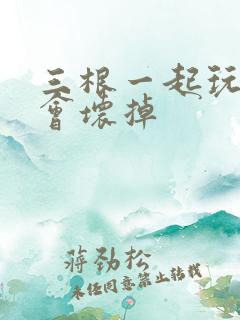 三根一起玩真的会坏掉