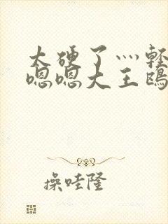 太硬了灬轻点灬嗯嗯大王鸥