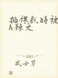 拍裸戏时被c了h辣文