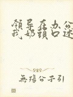 领导在办公室含我奶头口述