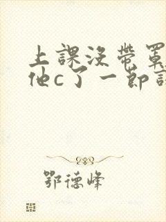 上课没带罩子让他c了一节课