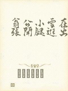 翁公小雪在厨房张开腿进出