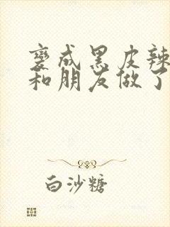 变成黑皮辣妹后和朋友做了无增删翻译接档