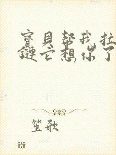 宝贝帮我拉开拉链它想你了视频