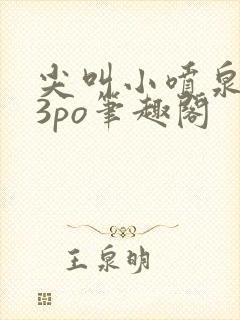 尖叫小喷泉1v3po笔趣阁