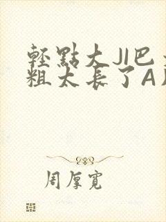 轻点大JI巴太粗太长了A片