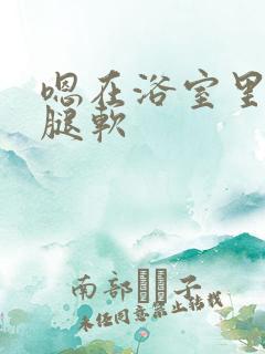 嗯在浴室里做到腿软