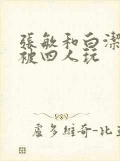 张敏和白洁一起被四人玩