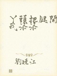 丫头把腿开大让我添添