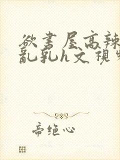 欲书屋高辣h文乱乳h文视频