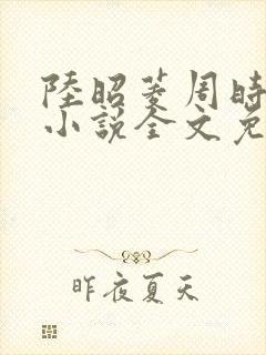 陆昭菱周时阅的小说全文免费阅读