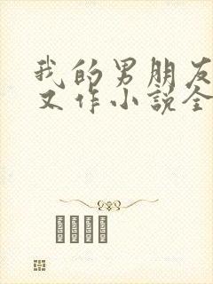 我的男朋友又娇又作小说全文免费阅读