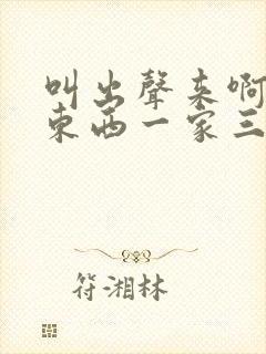 叫出声来啊叫小东西一家三口