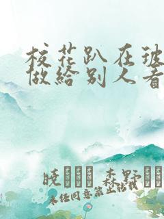 校花趴在玻璃窗做给别人看的作文