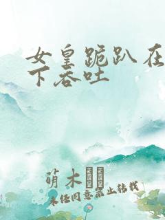 女皇跪趴在龙椅下吞吐