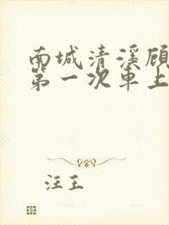 南城清溪顾怀修第一次车上肉