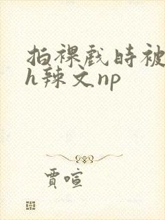 拍裸戏时被c了h辣文np