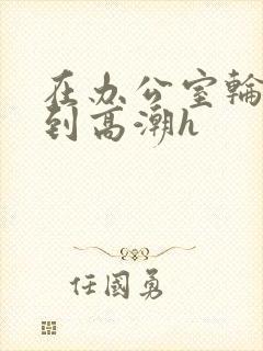 在办公室轮流澡到高潮h