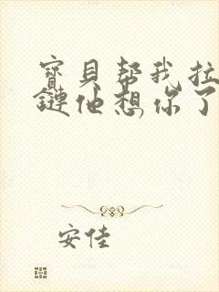 宝贝帮我拉开拉链他想你了