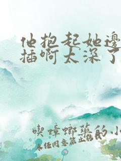 他抱起她边走边插啊太深了