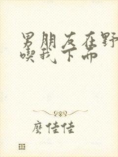 男朋友在野外猛吃我下面