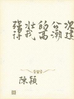 强壮的公次次弄得我高潮建国