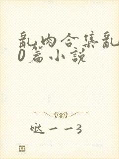 乱肉合集乱500篇小说