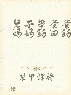 儿子带爸爸耕耘妈妈的田的说说