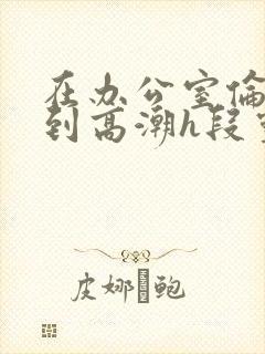 在办公室伦流澡到高潮h段灵兮