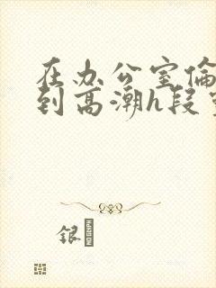 在办公室伦流澡到高潮h段灵兮