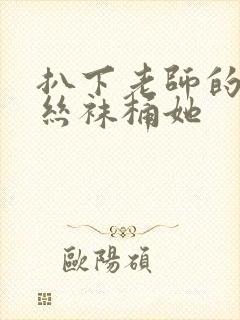 扒下老师的黑色丝袜桶她