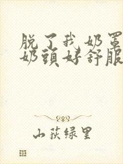 脱了我奶罩亲我奶头好舒服