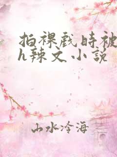 拍裸戏时被c了h辣文小说