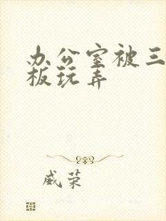 办公室被三个老板玩弄