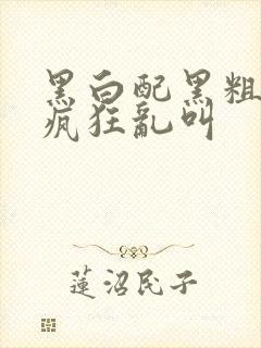 黑白配黑粗硬大疯狂乱叫