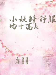 小妖精舒服吗+肉+高h