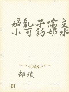 妇乱子伦交小说小可的奶水