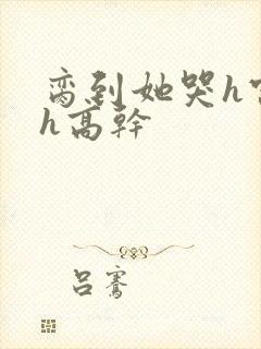 脔到她哭h宫交h高干